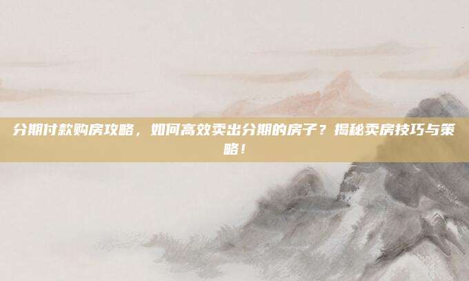 分期付款購房攻略，如何高效賣出分期的房子？揭秘賣房技巧與策略！