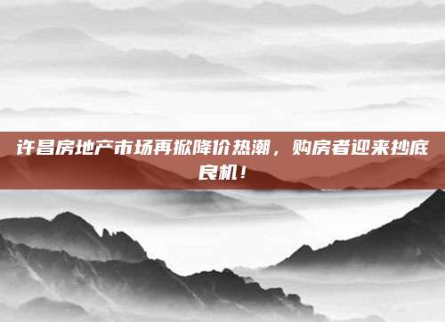 許昌房地產(chǎn)市場再掀降價熱潮，購房者迎來抄底良機！