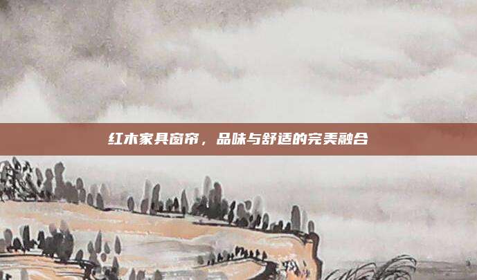 紅木家具窗簾，品味與舒適的完美融合