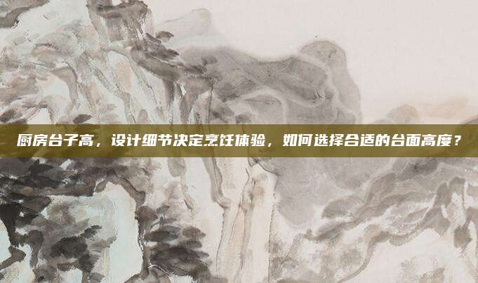 廚房臺(tái)子高，設(shè)計(jì)細(xì)節(jié)決定烹飪體驗(yàn)，如何選擇合適的臺(tái)面高度？