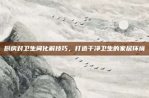 廚房對衛(wèi)生間化解技巧，打造干凈衛(wèi)生的家居環(huán)境