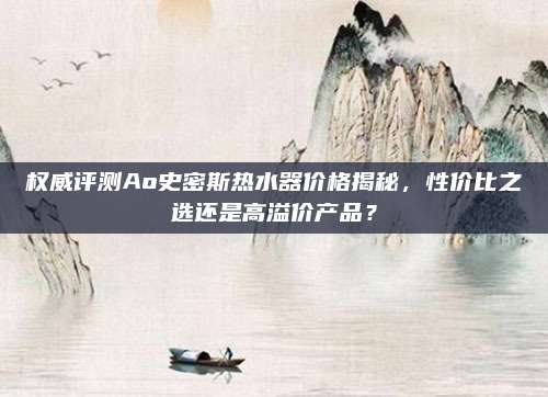 權(quán)威評測Ao史密斯熱水器價格揭秘，性價比之選還是高溢價產(chǎn)品？