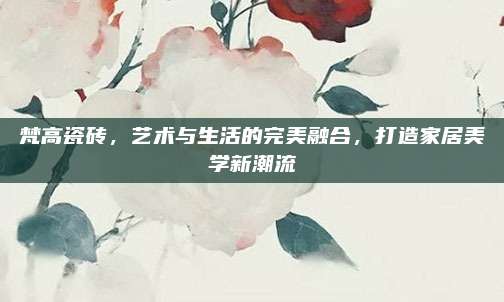 梵高瓷磚，藝術(shù)與生活的完美融合，打造家居美學(xué)新潮流