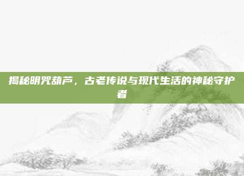 揭秘明咒葫蘆，古老傳說與現(xiàn)代生活的神秘守護(hù)者