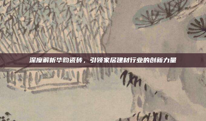 深度解析華昀瓷磚，引領(lǐng)家居建材行業(yè)的創(chuàng)新力量