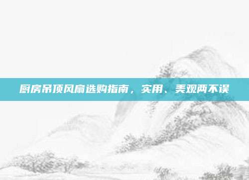 廚房吊頂風(fēng)扇選購指南，實用、美觀兩不誤
