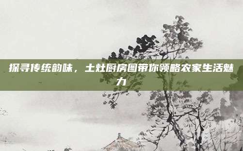 探尋傳統(tǒng)韻味，土灶廚房圖帶你領(lǐng)略農(nóng)家生活魅力
