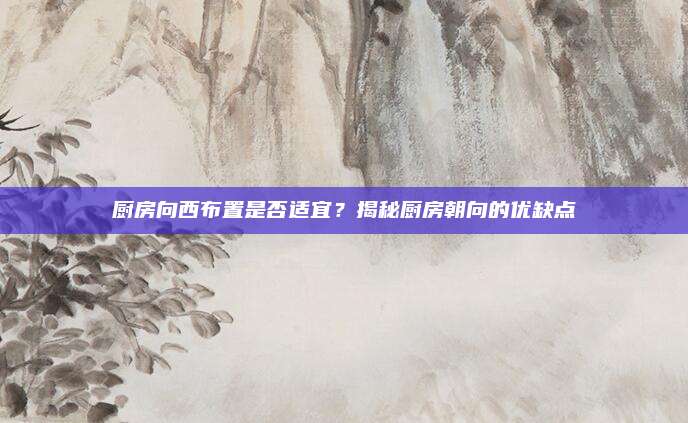 廚房向西布置是否適宜？揭秘廚房朝向的優(yōu)缺點(diǎn)