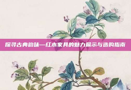 探尋古典韻味—紅木家具的魅力展示與選購(gòu)指南