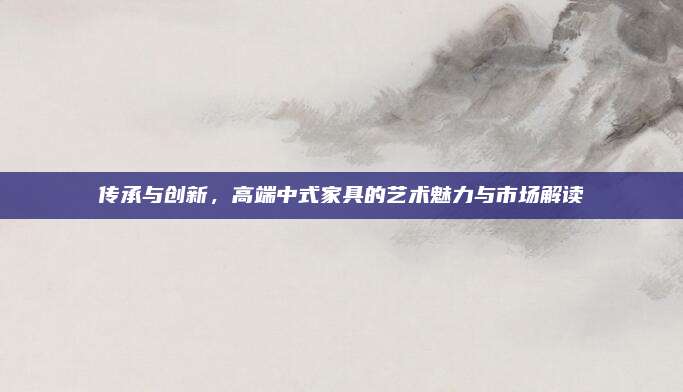 傳承與創(chuàng)新，高端中式家具的藝術(shù)魅力與市場(chǎng)解讀