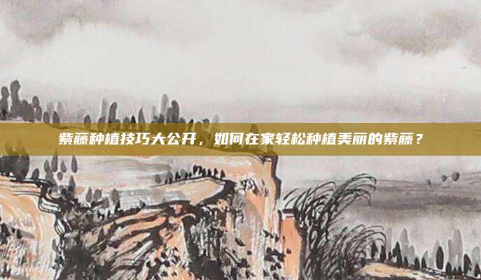 紫藤種植技巧大公開，如何在家輕松種植美麗的紫藤？