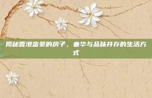 揭秘香港富豪的房子，奢華與品味并存的生活方式