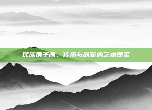 民族房子畫，傳承與創(chuàng)新的藝術(shù)瑰寶