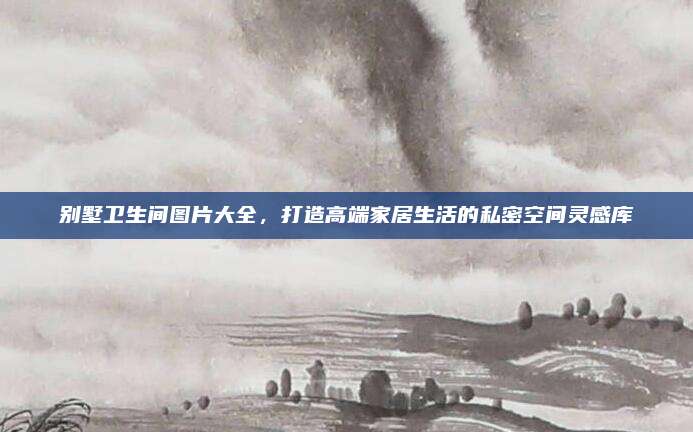 別墅衛(wèi)生間圖片大全，打造高端家居生活的私密空間靈感庫