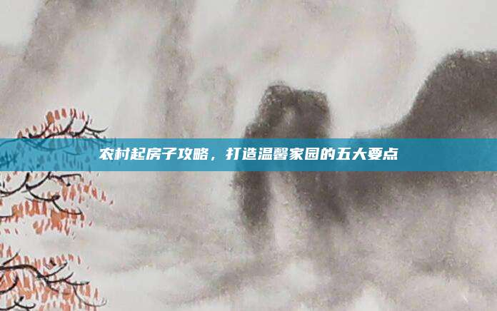 農(nóng)村起房子攻略，打造溫馨家園的五大要點(diǎn)