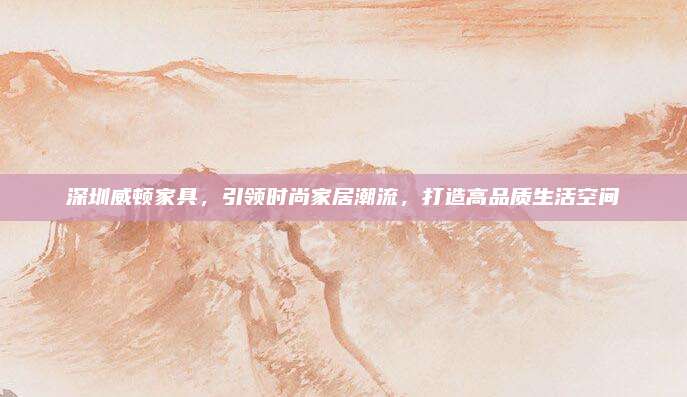 深圳威頓家具，引領(lǐng)時(shí)尚家居潮流，打造高品質(zhì)生活空間