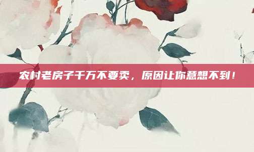 農(nóng)村老房子千萬不要賣，原因讓你意想不到！
