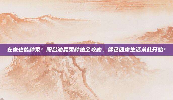 在家也能種菜！陽臺油麥菜種植全攻略，綠色健康生活從此開始！