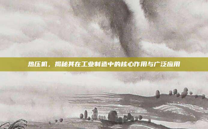 熱壓機，揭秘其在工業(yè)制造中的核心作用與廣泛應(yīng)用