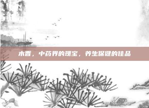 木香，中藥界的瑰寶，養(yǎng)生保健的佳品