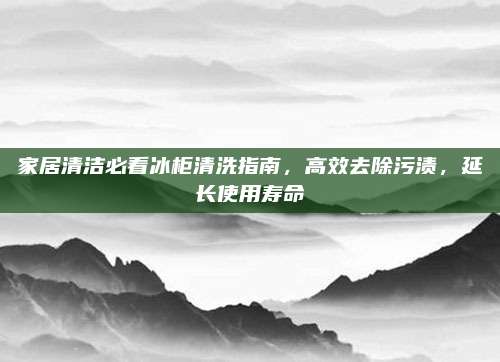 家居清潔必看冰柜清洗指南，高效去除污漬，延長使用壽命