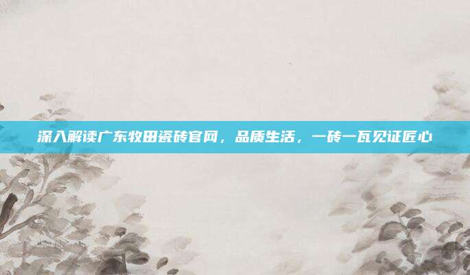 深入解讀廣東牧田瓷磚官網(wǎng)，品質(zhì)生活，一磚一瓦見證匠心