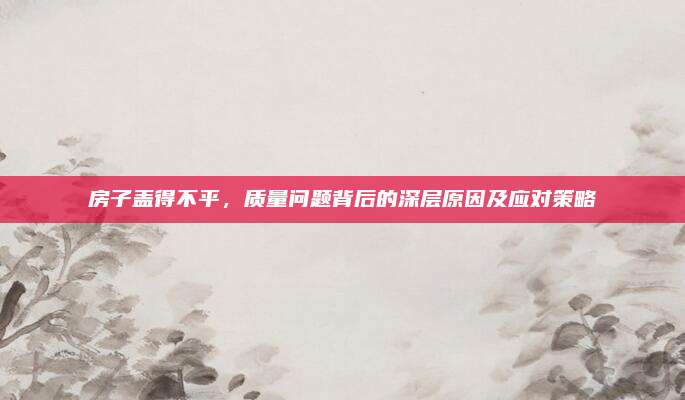 房子蓋得不平，質(zhì)量問題背后的深層原因及應(yīng)對策略