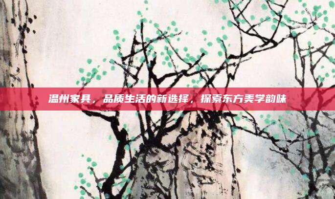 溫州家具，品質(zhì)生活的新選擇，探索東方美學(xué)韻味