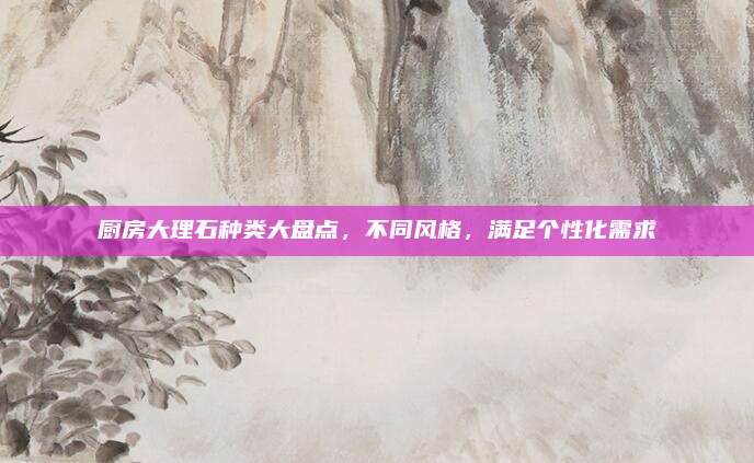 廚房大理石種類大盤點(diǎn),不同風(fēng)格,滿足個性化需求
