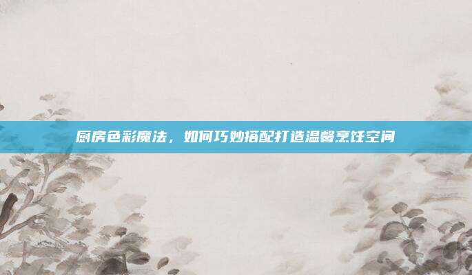 廚房色彩魔法,如何巧妙搭配打造溫馨烹飪空間