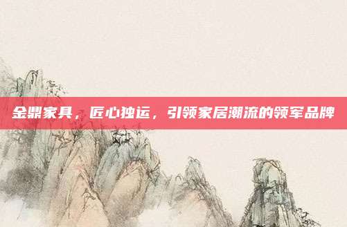 金鼎家具,匠心獨運,引領(lǐng)家居潮流的領(lǐng)軍品牌