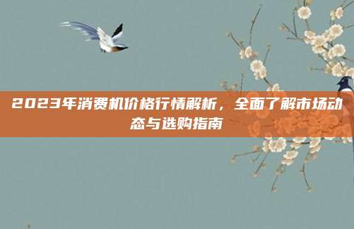 2023年消費機價格行情解析，全面了解市場動態(tài)與選購指南