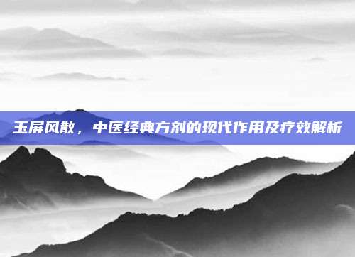 玉屏風(fēng)散,，中醫(yī)經(jīng)典方劑的現(xiàn)代作用及療效解析