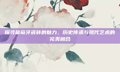 探尋葡萄牙瓷磚的魅力，歷史傳承與現(xiàn)代藝術(shù)的完美融合