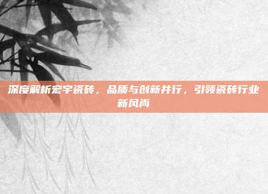 深度解析宏宇瓷磚，品質(zhì)與創(chuàng)新并行，引領(lǐng)瓷磚行業(yè)新風(fēng)尚