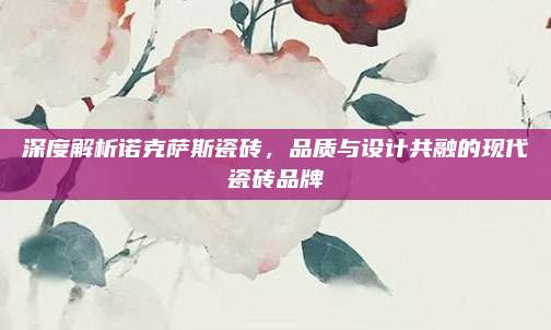 深度解析諾克薩斯瓷磚，品質(zhì)與設(shè)計共融的現(xiàn)代瓷磚品牌