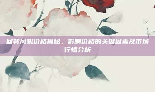 回轉(zhuǎn)風(fēng)機(jī)價(jià)格揭秘，影響價(jià)格的關(guān)鍵因素及市場(chǎng)行情分析