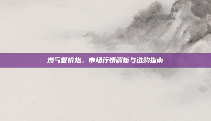 燃氣管價格，市場行情解析與選購指南