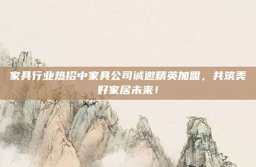 家具行業(yè)熱招中家具公司誠邀精英加盟，共筑美好家居未來！