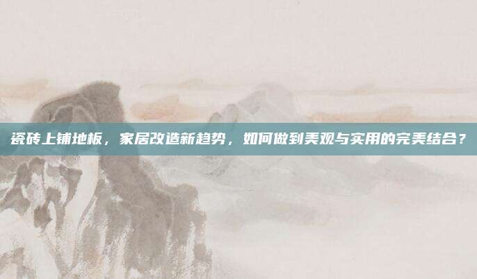 瓷磚上鋪地板，家居改造新趨勢，如何做到美觀與實用的完美結(jié)合？