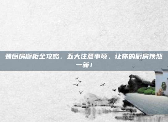 裝廚房櫥柜全攻略，五大注意事項，讓你的廚房煥然一新！