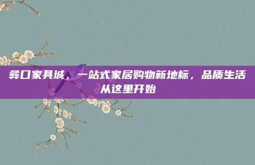 彝口家具城，一站式家居購物新地標(biāo)，品質(zhì)生活從這里開始