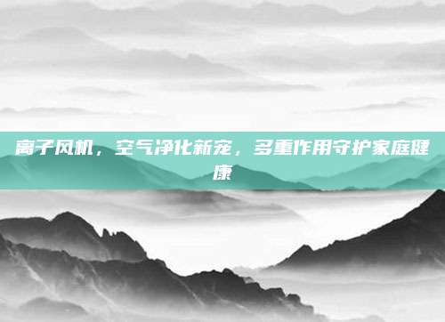 離子風機，空氣凈化新寵，多重作用守護家庭健康