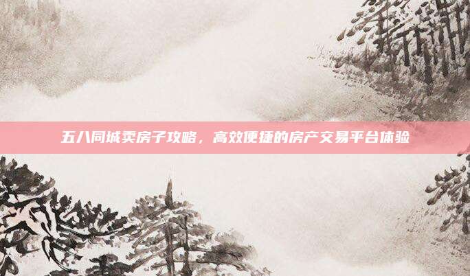 五八同城賣房子攻略，高效便捷的房產(chǎn)交易平臺體驗