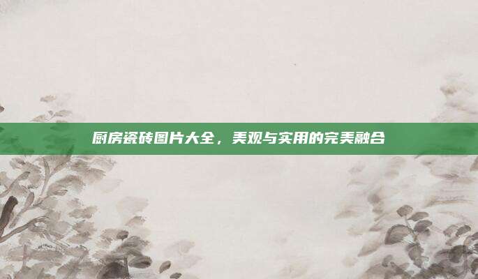 廚房瓷磚圖片大全，美觀與實用的完美融合