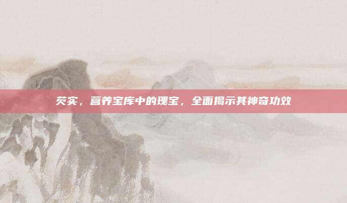芡實，營養(yǎng)寶庫中的瑰寶，全面揭示其神奇功效