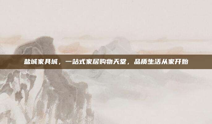 鹽城家具城，一站式家居購物天堂，品質(zhì)生活從家開始