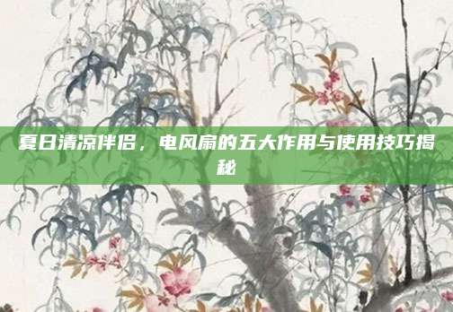 夏日清涼伴侶，電風扇的五大作用與使用技巧揭秘