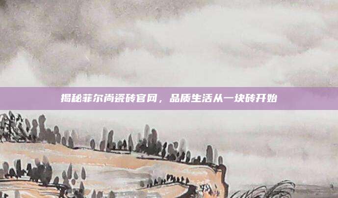 揭秘菲爾尚瓷磚官網(wǎng)，品質(zhì)生活從一塊磚開始