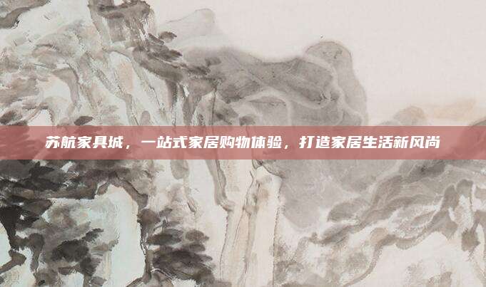 蘇航家具城，一站式家居購(gòu)物體驗(yàn)，打造家居生活新風(fēng)尚